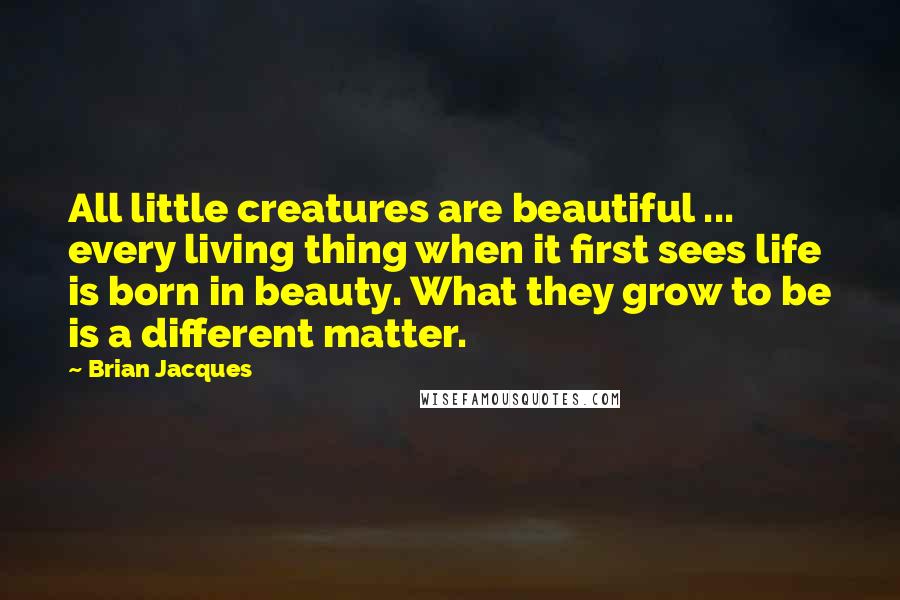 Brian Jacques Quotes: All little creatures are beautiful ... every living thing when it first sees life is born in beauty. What they grow to be is a different matter.