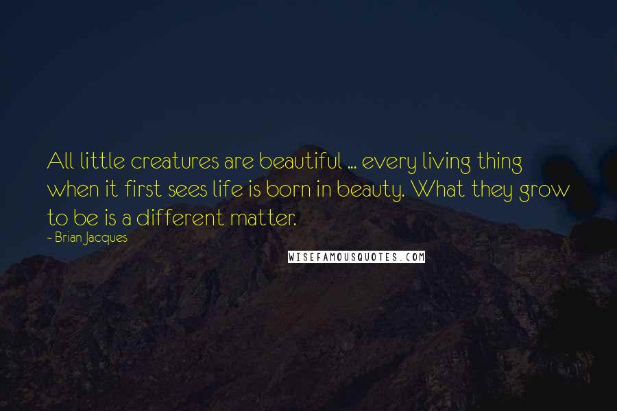 Brian Jacques Quotes: All little creatures are beautiful ... every living thing when it first sees life is born in beauty. What they grow to be is a different matter.