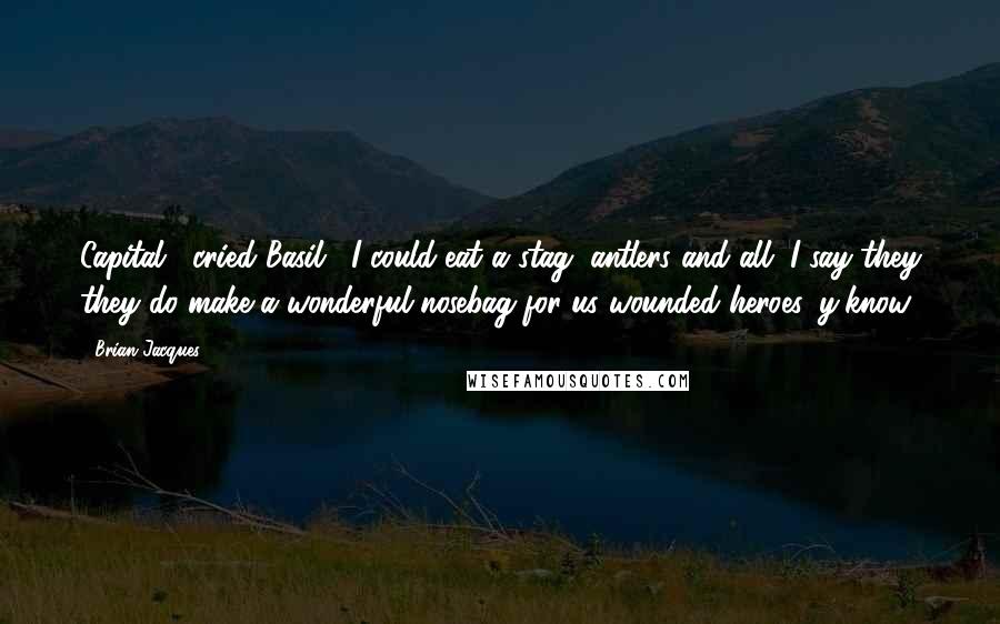 Brian Jacques Quotes: Capital," cried Basil. "I could eat a stag, antlers and all. I say they they do make a wonderful nosebag for us wounded heroes, y'know.