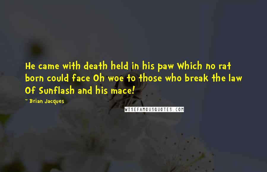 Brian Jacques Quotes: He came with death held in his paw Which no rat born could face Oh woe to those who break the law Of Sunflash and his mace!