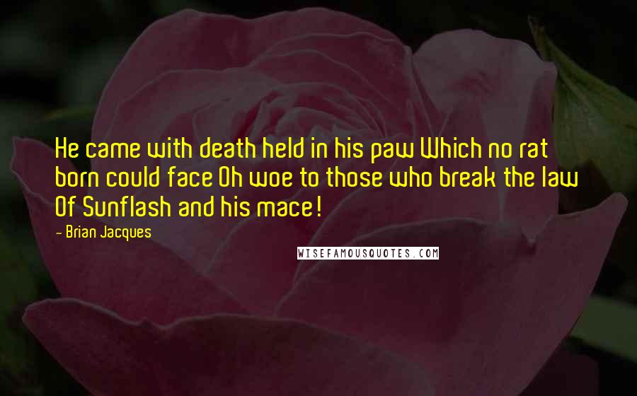 Brian Jacques Quotes: He came with death held in his paw Which no rat born could face Oh woe to those who break the law Of Sunflash and his mace!