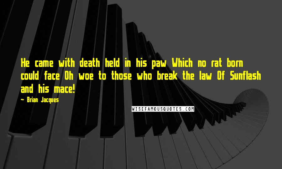 Brian Jacques Quotes: He came with death held in his paw Which no rat born could face Oh woe to those who break the law Of Sunflash and his mace!