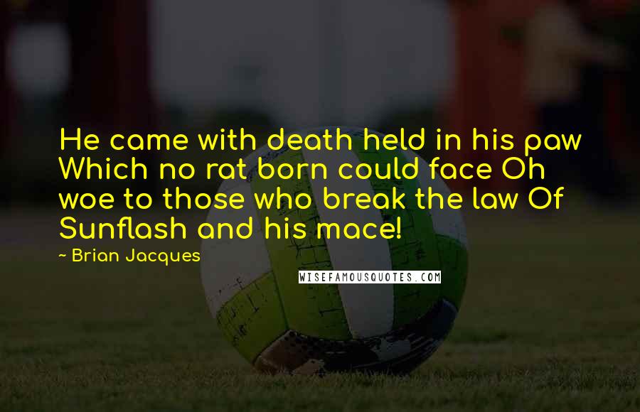 Brian Jacques Quotes: He came with death held in his paw Which no rat born could face Oh woe to those who break the law Of Sunflash and his mace!