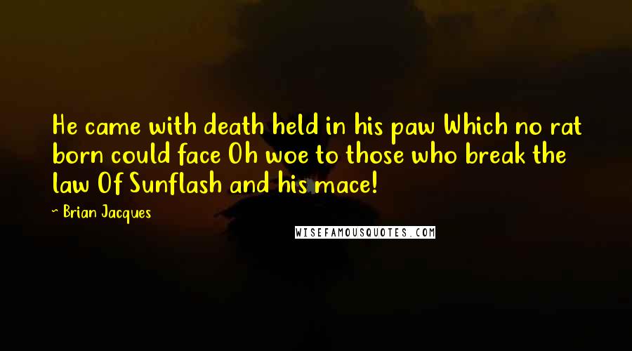 Brian Jacques Quotes: He came with death held in his paw Which no rat born could face Oh woe to those who break the law Of Sunflash and his mace!