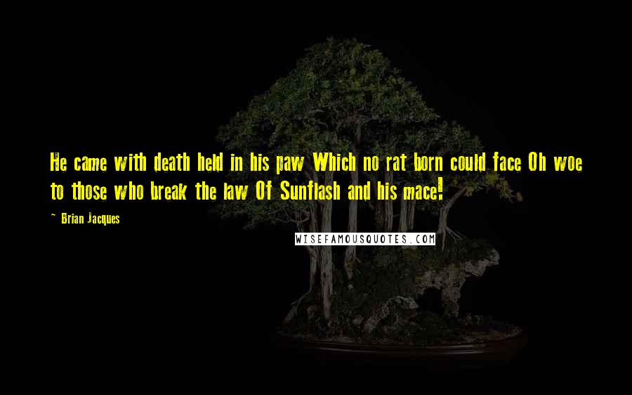 Brian Jacques Quotes: He came with death held in his paw Which no rat born could face Oh woe to those who break the law Of Sunflash and his mace!