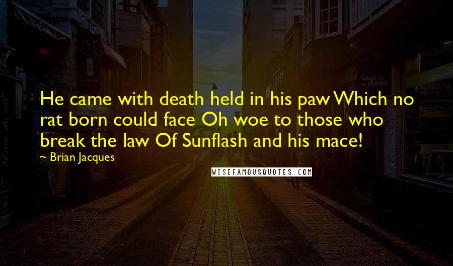 Brian Jacques Quotes: He came with death held in his paw Which no rat born could face Oh woe to those who break the law Of Sunflash and his mace!