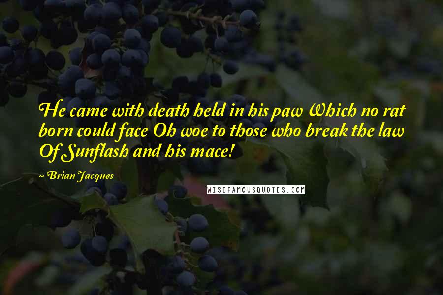 Brian Jacques Quotes: He came with death held in his paw Which no rat born could face Oh woe to those who break the law Of Sunflash and his mace!