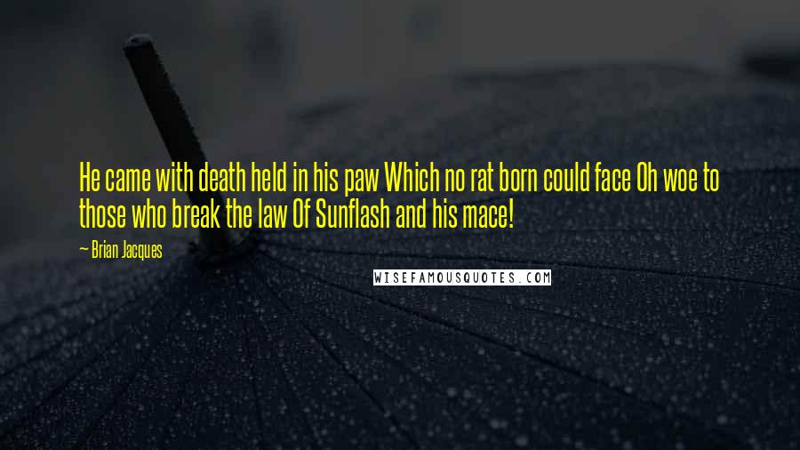 Brian Jacques Quotes: He came with death held in his paw Which no rat born could face Oh woe to those who break the law Of Sunflash and his mace!