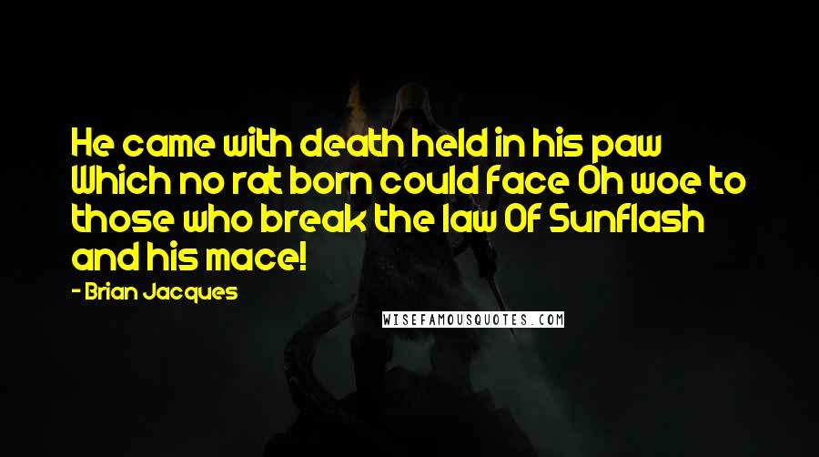 Brian Jacques Quotes: He came with death held in his paw Which no rat born could face Oh woe to those who break the law Of Sunflash and his mace!