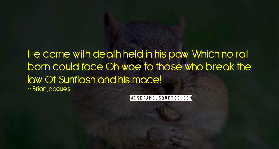 Brian Jacques Quotes: He came with death held in his paw Which no rat born could face Oh woe to those who break the law Of Sunflash and his mace!