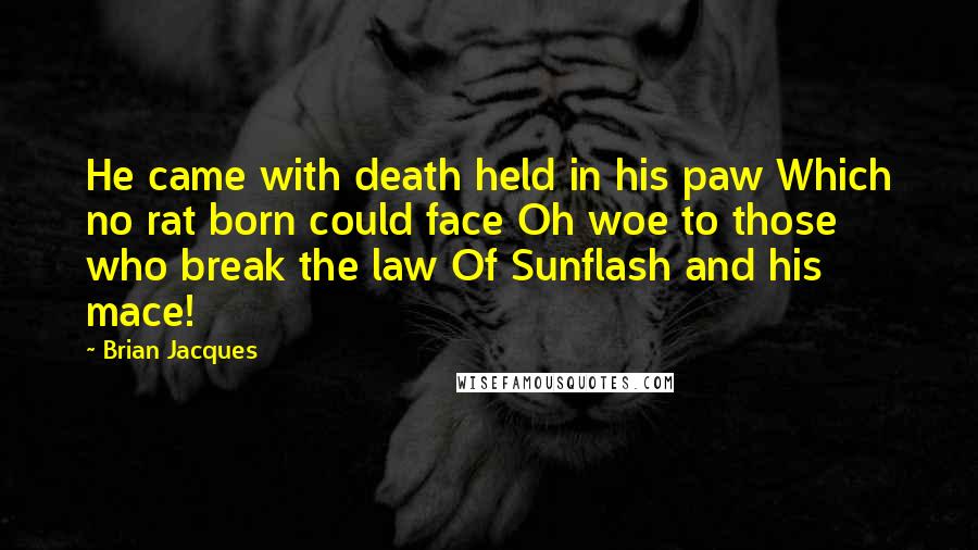 Brian Jacques Quotes: He came with death held in his paw Which no rat born could face Oh woe to those who break the law Of Sunflash and his mace!