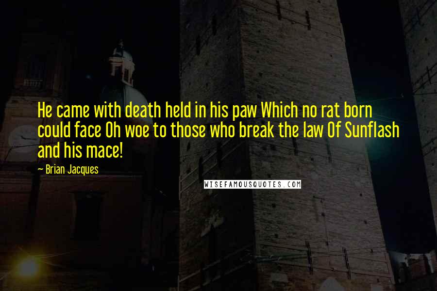 Brian Jacques Quotes: He came with death held in his paw Which no rat born could face Oh woe to those who break the law Of Sunflash and his mace!