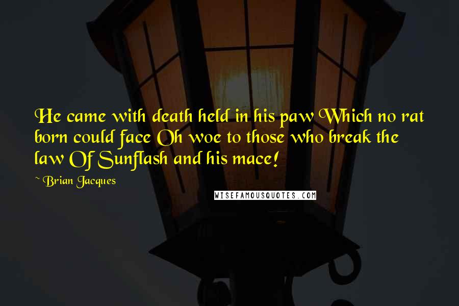 Brian Jacques Quotes: He came with death held in his paw Which no rat born could face Oh woe to those who break the law Of Sunflash and his mace!