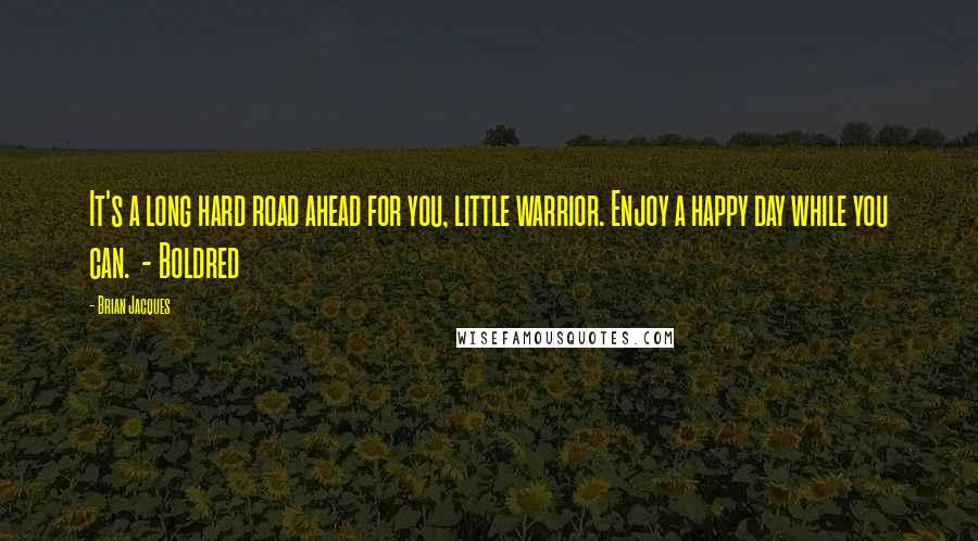 Brian Jacques Quotes: It's a long hard road ahead for you, little warrior. Enjoy a happy day while you can. - Boldred
