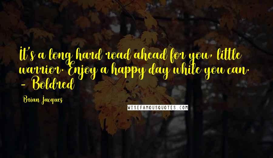 Brian Jacques Quotes: It's a long hard road ahead for you, little warrior. Enjoy a happy day while you can.  - Boldred