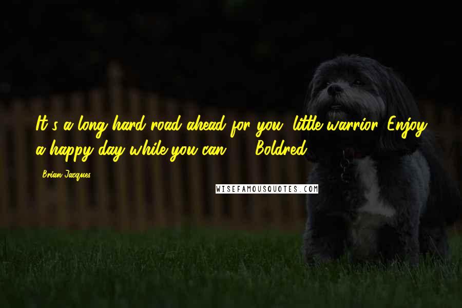 Brian Jacques Quotes: It's a long hard road ahead for you, little warrior. Enjoy a happy day while you can. - Boldred