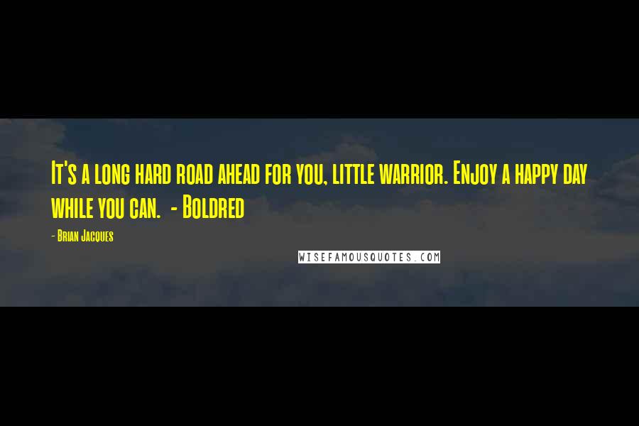 Brian Jacques Quotes: It's a long hard road ahead for you, little warrior. Enjoy a happy day while you can.  - Boldred
