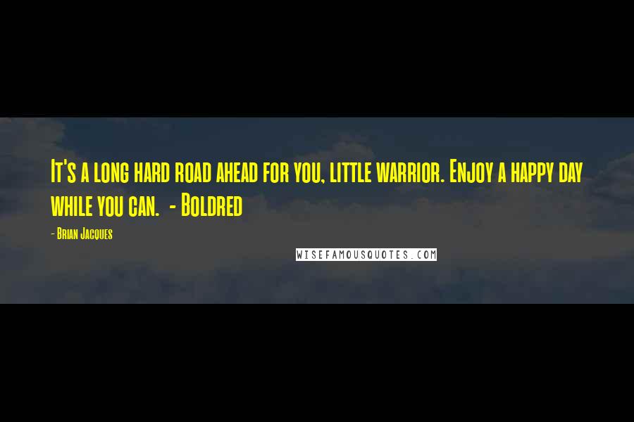 Brian Jacques Quotes: It's a long hard road ahead for you, little warrior. Enjoy a happy day while you can. - Boldred