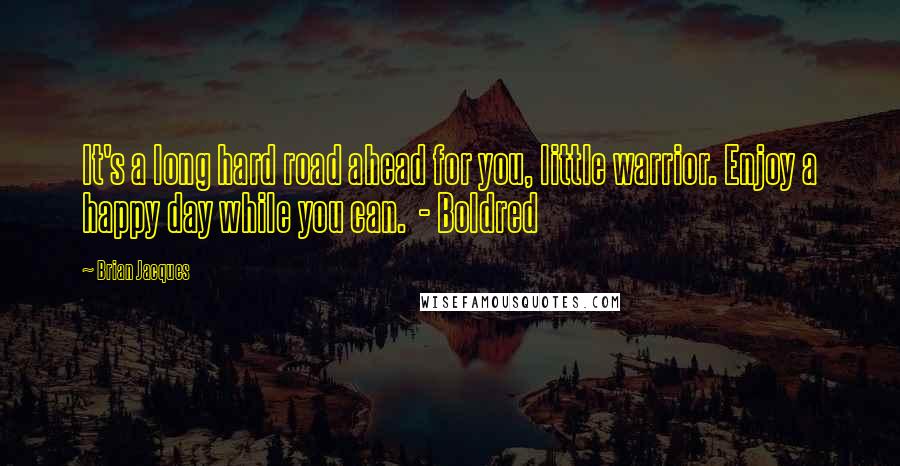 Brian Jacques Quotes: It's a long hard road ahead for you, little warrior. Enjoy a happy day while you can. - Boldred