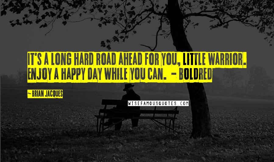 Brian Jacques Quotes: It's a long hard road ahead for you, little warrior. Enjoy a happy day while you can. - Boldred