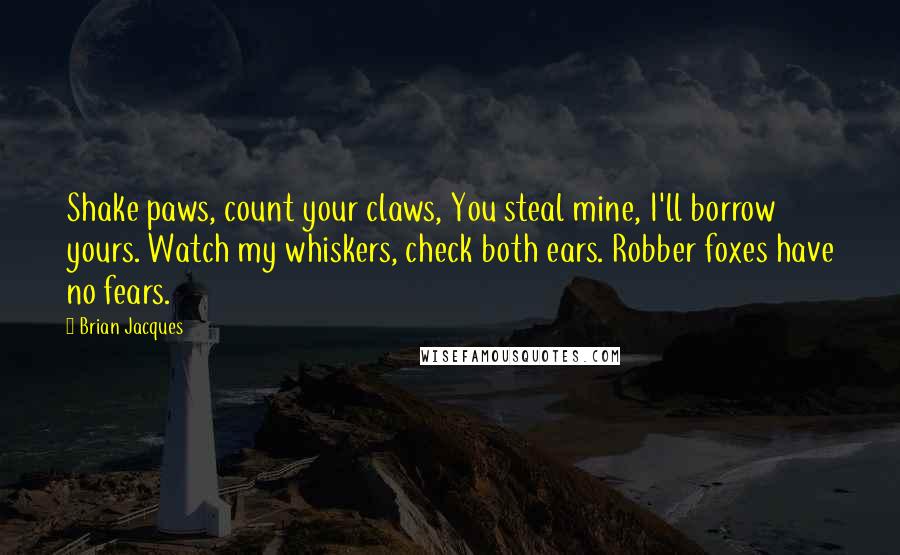 Brian Jacques Quotes: Shake paws, count your claws, You steal mine, I'll borrow yours. Watch my whiskers, check both ears. Robber foxes have no fears.