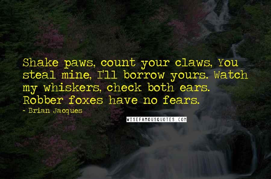 Brian Jacques Quotes: Shake paws, count your claws, You steal mine, I'll borrow yours. Watch my whiskers, check both ears. Robber foxes have no fears.