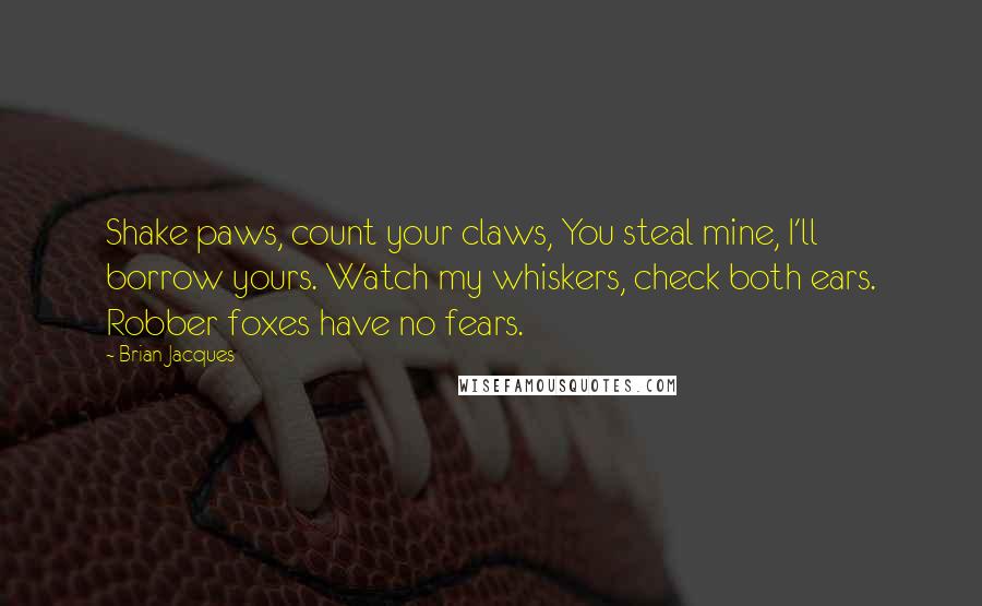 Brian Jacques Quotes: Shake paws, count your claws, You steal mine, I'll borrow yours. Watch my whiskers, check both ears. Robber foxes have no fears.