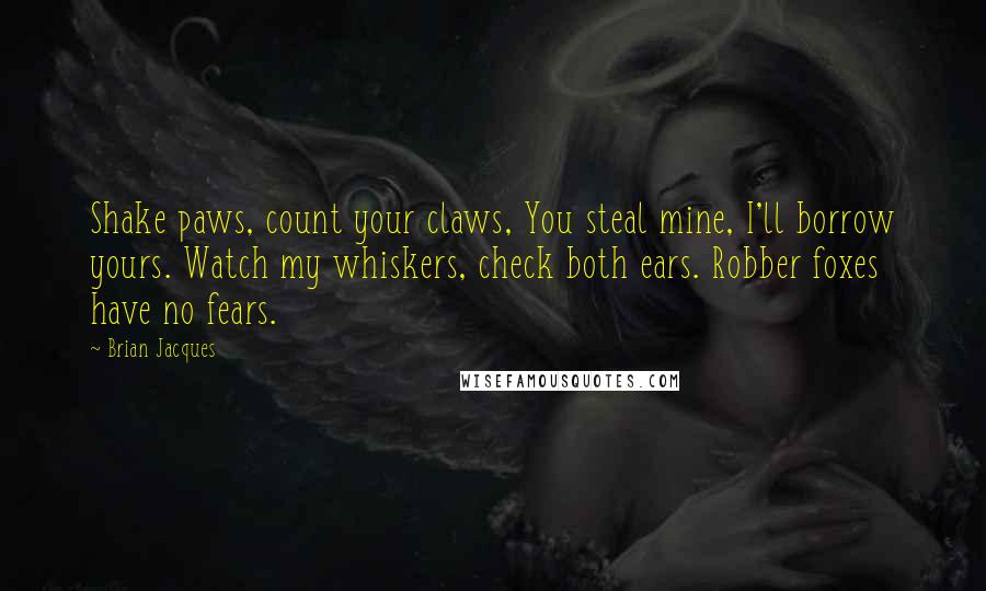 Brian Jacques Quotes: Shake paws, count your claws, You steal mine, I'll borrow yours. Watch my whiskers, check both ears. Robber foxes have no fears.