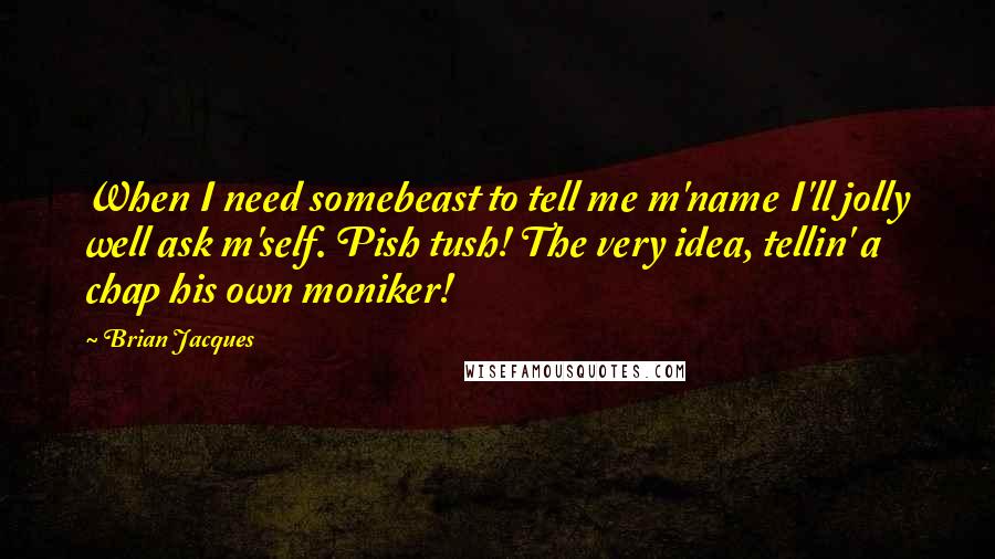 Brian Jacques Quotes: When I need somebeast to tell me m'name I'll jolly well ask m'self. Pish tush! The very idea, tellin' a chap his own moniker!