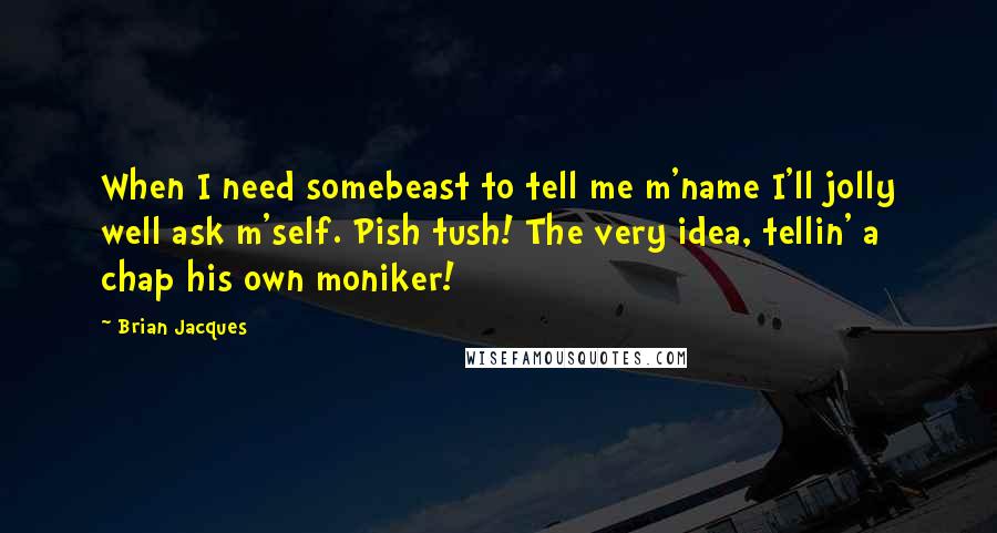 Brian Jacques Quotes: When I need somebeast to tell me m'name I'll jolly well ask m'self. Pish tush! The very idea, tellin' a chap his own moniker!