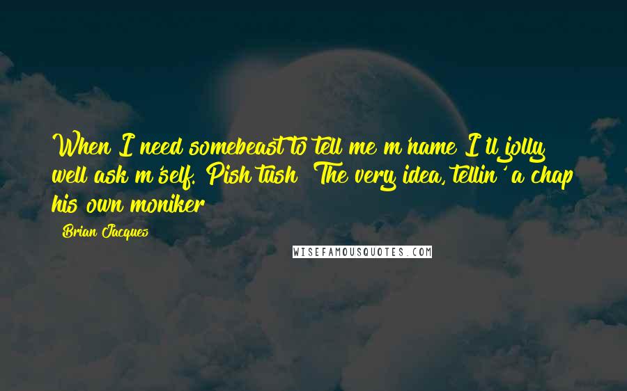 Brian Jacques Quotes: When I need somebeast to tell me m'name I'll jolly well ask m'self. Pish tush! The very idea, tellin' a chap his own moniker!