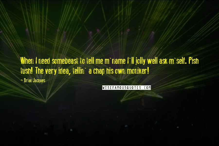 Brian Jacques Quotes: When I need somebeast to tell me m'name I'll jolly well ask m'self. Pish tush! The very idea, tellin' a chap his own moniker!