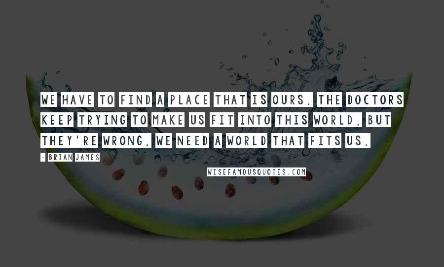 Brian James Quotes: We have to find a place that is ours. The doctors keep trying to make us fit into this world, but they're wrong. We need a world that fits us.