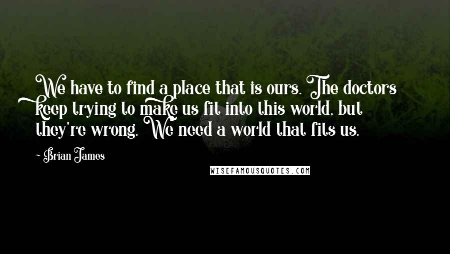 Brian James Quotes: We have to find a place that is ours. The doctors keep trying to make us fit into this world, but they're wrong. We need a world that fits us.