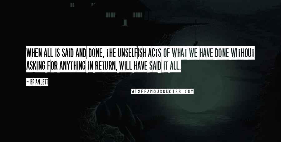 Brian Jett Quotes: When all is said and done, the unselfish acts of what we have done without asking for anything in return, will have said it all.