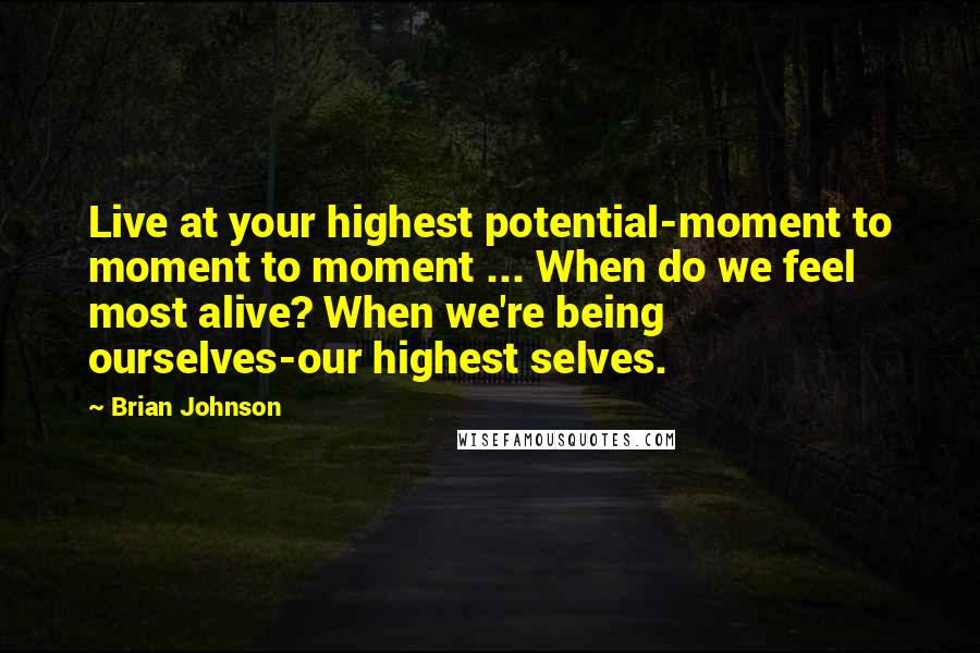 Brian Johnson Quotes: Live at your highest potential-moment to moment to moment ... When do we feel most alive? When we're being ourselves-our highest selves.