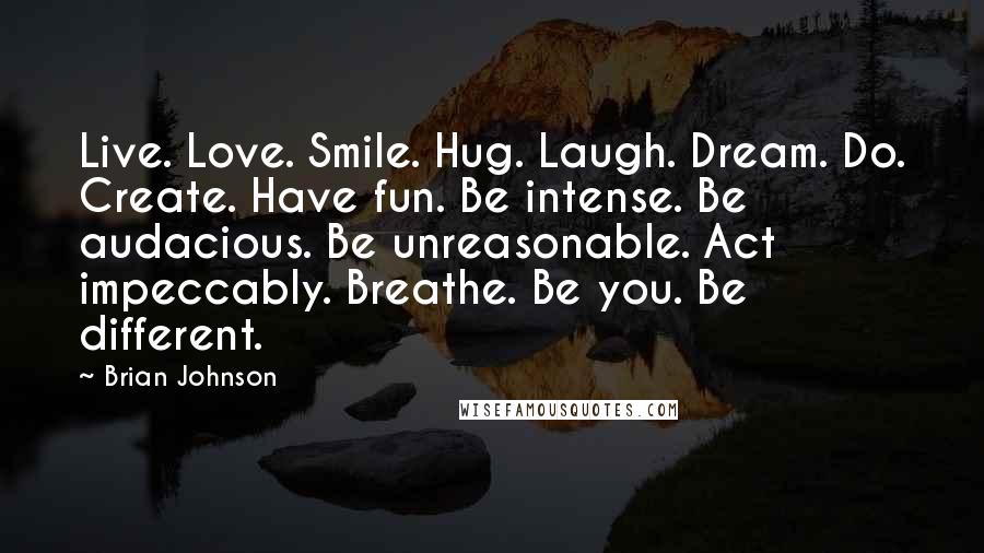 Brian Johnson Quotes: Live. Love. Smile. Hug. Laugh. Dream. Do. Create. Have fun. Be intense. Be audacious. Be unreasonable. Act impeccably. Breathe. Be you. Be different.