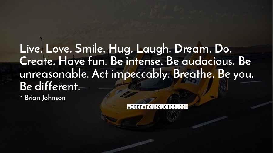 Brian Johnson Quotes: Live. Love. Smile. Hug. Laugh. Dream. Do. Create. Have fun. Be intense. Be audacious. Be unreasonable. Act impeccably. Breathe. Be you. Be different.