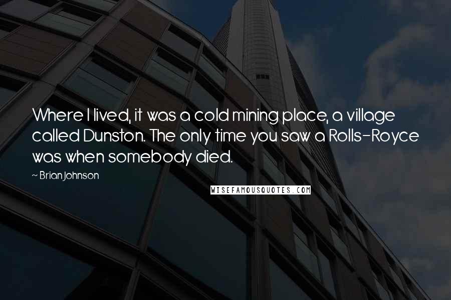 Brian Johnson Quotes: Where I lived, it was a cold mining place, a village called Dunston. The only time you saw a Rolls-Royce was when somebody died.