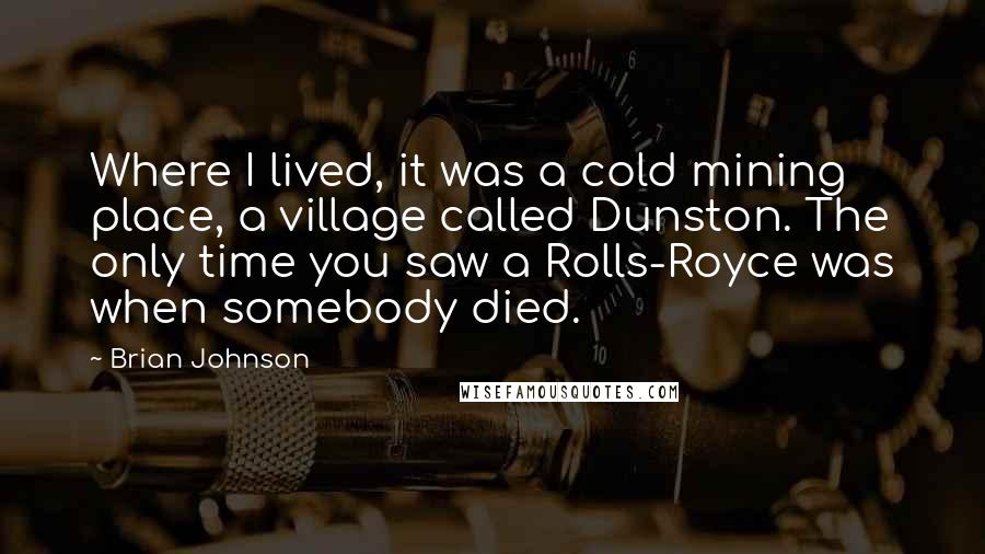 Brian Johnson Quotes: Where I lived, it was a cold mining place, a village called Dunston. The only time you saw a Rolls-Royce was when somebody died.