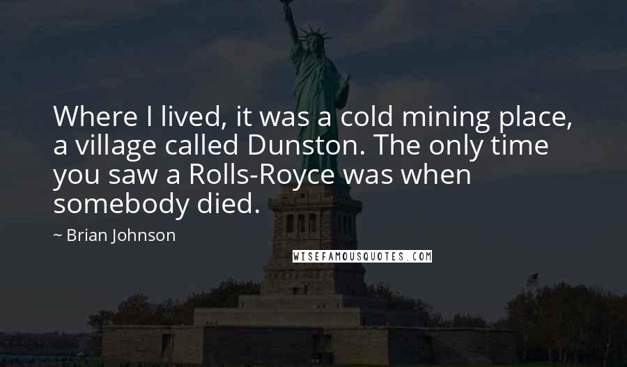 Brian Johnson Quotes: Where I lived, it was a cold mining place, a village called Dunston. The only time you saw a Rolls-Royce was when somebody died.