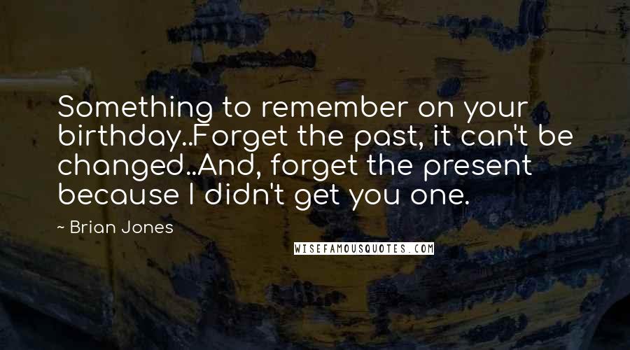 Brian Jones Quotes: Something to remember on your birthday..Forget the past, it can't be changed..And, forget the present because I didn't get you one.