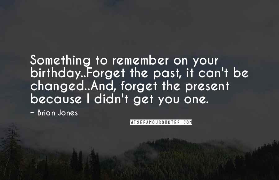 Brian Jones Quotes: Something to remember on your birthday..Forget the past, it can't be changed..And, forget the present because I didn't get you one.