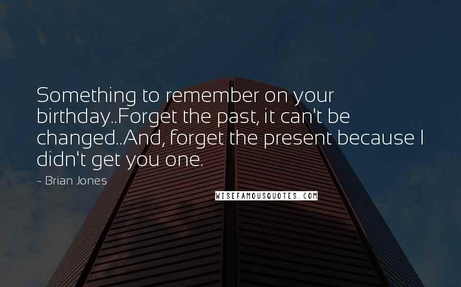 Brian Jones Quotes: Something to remember on your birthday..Forget the past, it can't be changed..And, forget the present because I didn't get you one.