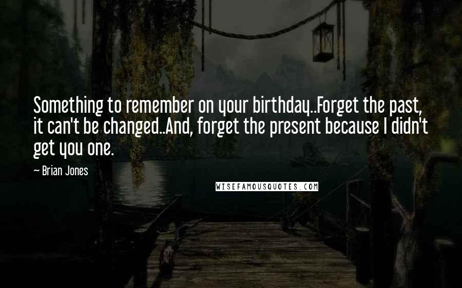 Brian Jones Quotes: Something to remember on your birthday..Forget the past, it can't be changed..And, forget the present because I didn't get you one.