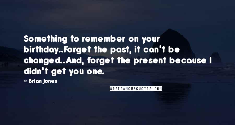 Brian Jones Quotes: Something to remember on your birthday..Forget the past, it can't be changed..And, forget the present because I didn't get you one.