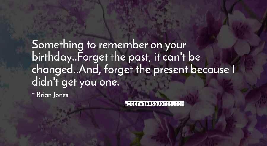 Brian Jones Quotes: Something to remember on your birthday..Forget the past, it can't be changed..And, forget the present because I didn't get you one.