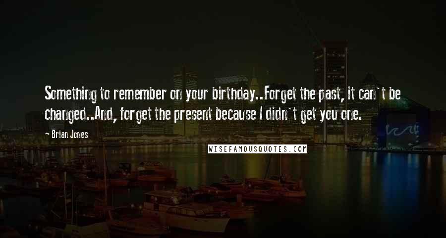 Brian Jones Quotes: Something to remember on your birthday..Forget the past, it can't be changed..And, forget the present because I didn't get you one.