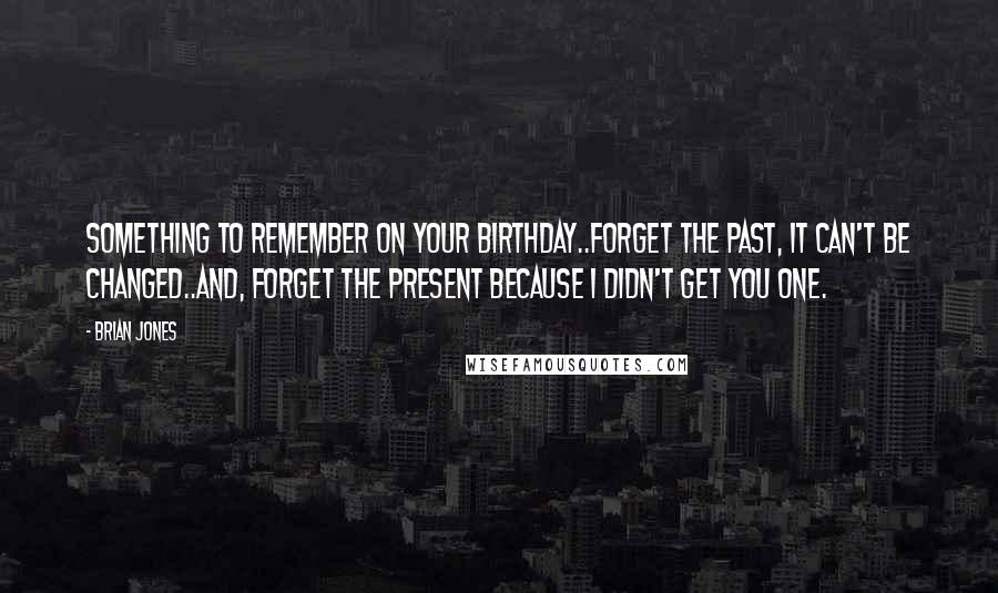 Brian Jones Quotes: Something to remember on your birthday..Forget the past, it can't be changed..And, forget the present because I didn't get you one.