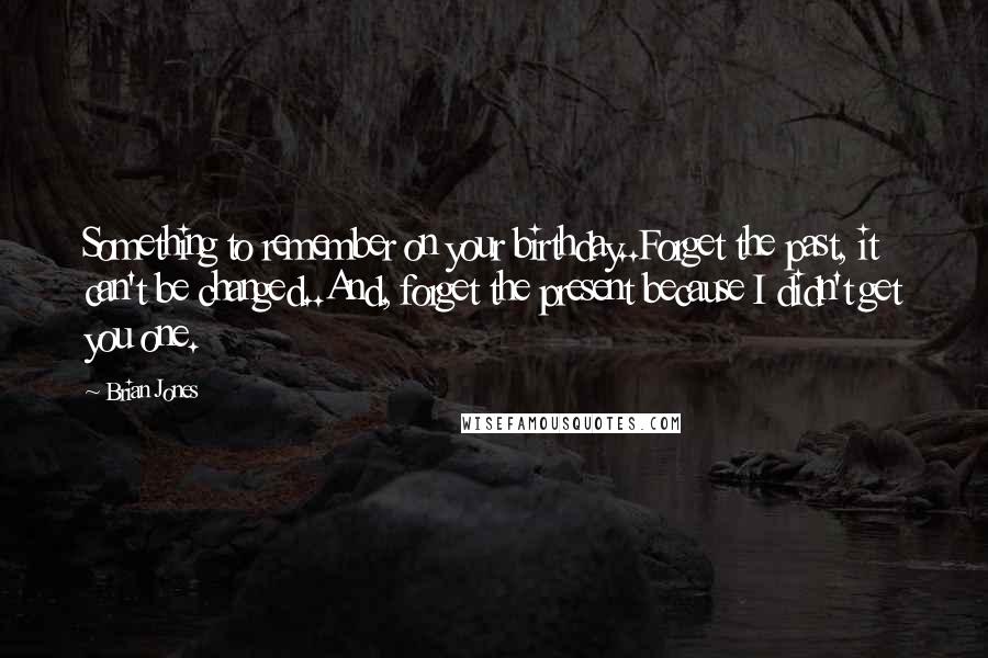 Brian Jones Quotes: Something to remember on your birthday..Forget the past, it can't be changed..And, forget the present because I didn't get you one.